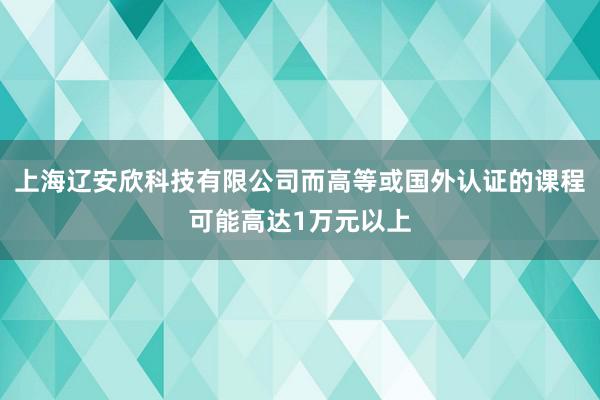 上海辽安欣科技有限公司而高等或国外认证的课程可能高达1万元以上